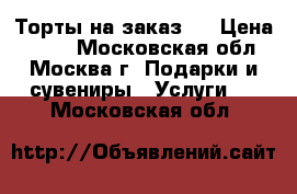 Торты на заказ.  › Цена ­ 800 - Московская обл., Москва г. Подарки и сувениры » Услуги   . Московская обл.